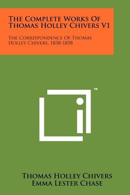 The Complete Works of Thomas Holley Chivers V1: The Correspondence of Thomas Holley Chivers, 1838-1858 by Chivers, Thomas Holley