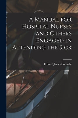 A Manual for Hospital Nurses and Others Engaged in Attending the Sick by Domville, Edward James