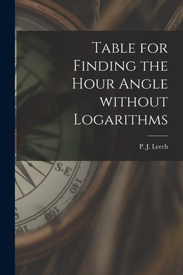 Table for Finding the Hour Angle Without Logarithms [microform] by Leech, P. J. (Peter John)