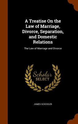 A Treatise On the Law of Marriage, Divorce, Separation, and Domestic Relations: The Law of Marriage and Divorce by Schouler, James
