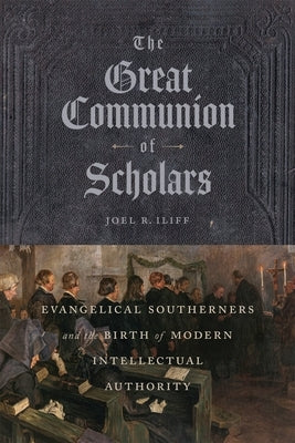 The Great Communion of Scholars: Evangelical Southerners and the Birth of Modern Intellectual Authority by Iliff, Joel R.