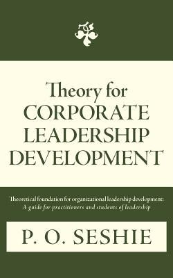 Theory for Corporate Leadership Development: Theoretical Foundation for Organizational Leadership Development: A Guide for Practitioners and Students by Seshie, P. O.