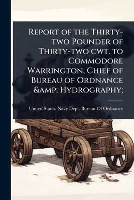 Report of the Thirty-two Pounder of Thirty-two cwt. to Commodore Warrington, Chief of Bureau of Ordnance & Hydrography; by United States Navy Dept Bureau of O