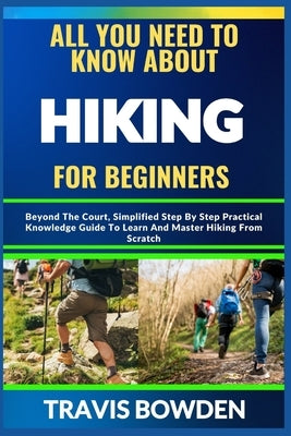 All You Need to Know about Hiking for Beginners: Beyond The Court, Simplified Step By Step Practical Knowledge Guide To Learn And Master Hiking From S by Bowden, Travis