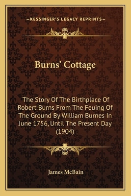 Burns' Cottage: The Story Of The Birthplace Of Robert Burns From The Feuing Of The Ground By William Burnes In June 1756, Until The Present Day (1904) by McBain, James