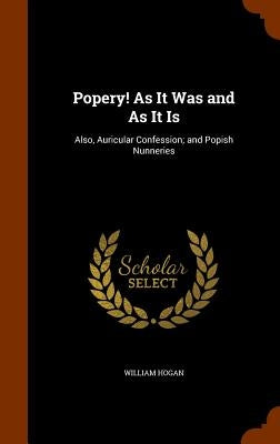 Popery! As It Was and As It Is: Also, Auricular Confession; and Popish Nunneries by Hogan, William