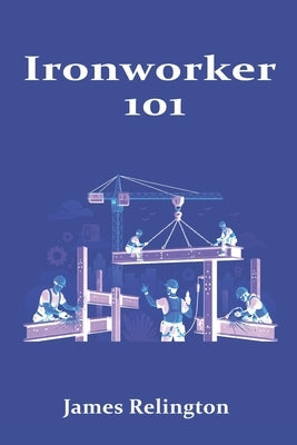 Ironworker 101: How to Start in Structural Steel and Rigging by Relington, James