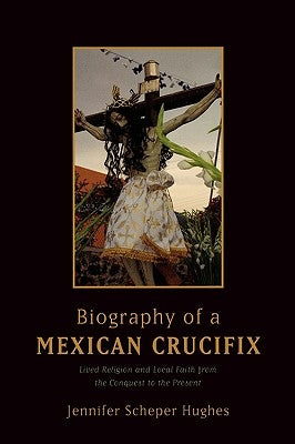 Biography of a Mexican Crucifix: Lived Religion and Local Faith from the Conquest to the Present by Hughes, Jennifer Scheper