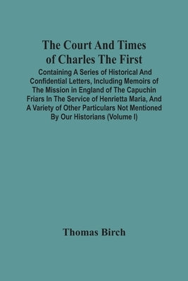 The Court And Times Of Charles The First: Containing A Series Of Historical And Confidential Letters, Including Memoirs Of The Mission In England Of T by Birch, Thomas