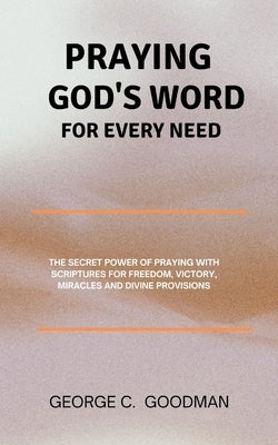 Praying God's Word for Every Need: The Secret Power of Praying with Scriptures for Freedom, Victory, Miracles and Divine Provisions by Goodman, George C.