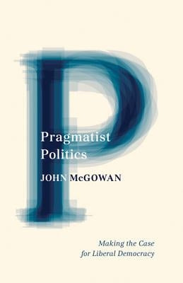 Pragmatist Politics: Making the Case for Liberal Democracy by McGowan, John