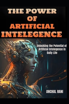 The Power of Artificial Intelegence: Unlocking the Potential of Artificial Intelegence in Daily Life by Rani, Anchal