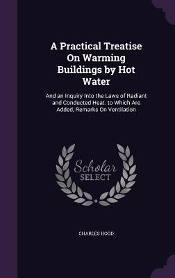 A Practical Treatise On Warming Buildings by Hot Water: And an Inquiry Into the Laws of Radiant and Conducted Heat. to Which Are Added, Remarks On Ven by Hood, Charles