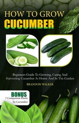 How to Grow Cucumber: Beginners Guide To Growing, Caring And Harvesting Cucumber At Home And in The Garden by Walker, Brandon