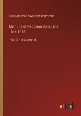 Memoirs of Napoleon Bonaparte; 1814-1815: Part 13 - in large print by Bourrienne, Louis Antoine Fauvelet de