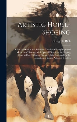 Artistic Horse-shoeing: A Practical Guide and Scientific Treatise: Giving Improved Methods of Shoeing, With Special Directions for Shaping Sho by Rich, George E.