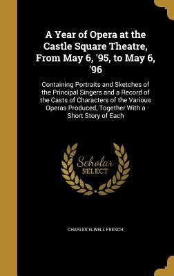 A Year of Opera at the Castle Square Theatre, From May 6, '95, to May 6, '96: Containing Portraits and Sketches of the Principal Singers and a Record by French, Charles Elwell