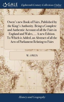 Owen's new Book of Fairs, Published by the King's Authority. Being a Complete and Authentic Account of all the Fairs in England and Wales, ... A new E by Owen, W.