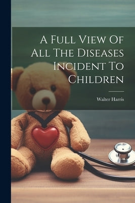 A Full View Of All The Diseases Incident To Children by Harris, Walter