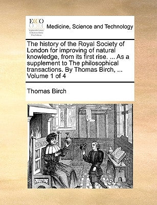 The history of the Royal Society of London for improving of natural knowledge, from its first rise. ... As a supplement to The philosophical transacti by Birch, Thomas