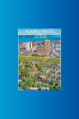 Alaska Travel Guide: Discover Alaska's hidden treasures with this ultimate travel guide by Young, Arianna