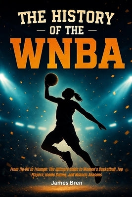 The History of the WNBA: From Tip-Off to Triumph: The Ultimate Guide to Women's Basketball, Top Players, Iconic Games, and Historic Seasons by Bren, James