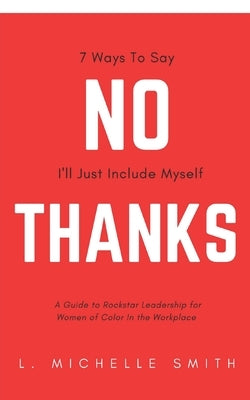 No Thanks 7 Ways to Say I'll Just Include Myself: A Guide to Rockstar Leadership for Women of Color in the Workplace by Smith, L. Michelle