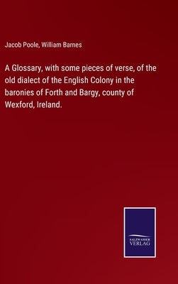 A Glossary, with some pieces of verse, of the old dialect of the English Colony in the baronies of Forth and Bargy, county of Wexford, Ireland. by Poole, Jacob