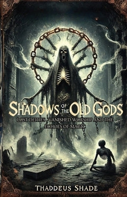 Shadows of the Old Gods: Lost Deities, Vanished Worship, and the Echoes of Magic by Shade, Thaddeus