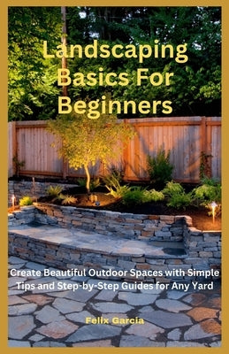 Landscaping Basics For Beginners: Create Beautiful Outdoor Spaces with Simple Tips and Step-by-Step Guides for Any Yard by Garcia, Felix