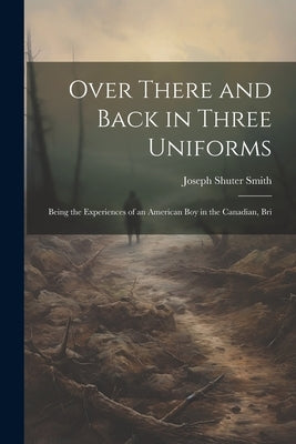 Over There and Back in Three Uniforms: Being the Experiences of an American Boy in the Canadian, Bri by Smith, Joseph Shuter