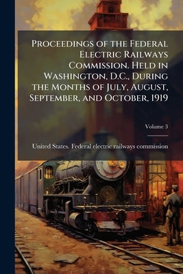 Proceedings of the Federal Electric Railways Commission. Held in Washington, D.C., During the Months of July, August, September, and October, 1919; Vo by United States Federal Electric Railways