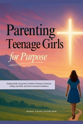 Parenting Teenage Girls for Purpose: Guiding Godly Young Girls to Walk in Charisma, Character, Calling, Life Skills, and Christ-Centered Confidence by Ekine-Ogunlana, Bukky