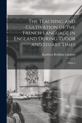 The Teaching and Cultivation of the French Language in England During Tudor and Stuart Times; With A by Lambley, Kathleen Rebillon