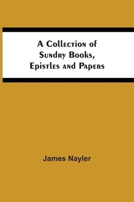 A Collection Of Sundry Books, Epistles And Papers by Nayler, James