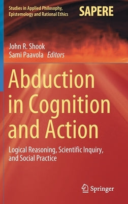 Abduction in Cognition and Action: Logical Reasoning, Scientific Inquiry, and Social Practice by Shook, John R.
