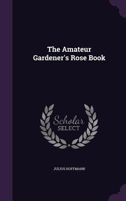 The Amateur Gardener's Rose Book by Hoffmann, Julius