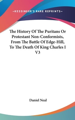 The History Of The Puritans Or Protestant Non-Conformists, From The Battle Of Edge-Hill, To The Death Of King Charles I V3 by Neal, Daniel