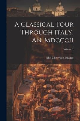 A Classical Tour Through Italy, An. Mdcccii; Volume 4 by Eustace, John Chetwode