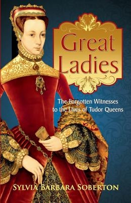 Great Ladies: The Forgotten Witnesses to the Lives of Tudor Queens by Soberton, Sylvia Barbara