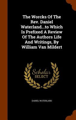 The Worcks Of The Rev. Daniel Waterland...to Which Is Prefixed A Review Of The Authors Life And Writings, By William Van Mildert by Waterland, Daniel