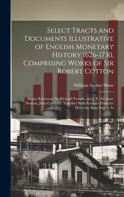 Select Tracts and Documents Illustrative of English Monetary History 1626-1730, Comprising Works of Sir Robert Cotton; Henry Robinson; Sir Richard Tem by Shaw, William Arthur