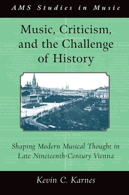 Music, Criticism, and the Challenge of History: Shaping Modern Musical Thought in Late Nineteenth Century Vienna by Karnes, Kevin