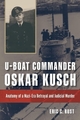 U-Boat Commander Oskar Kusch: Anatomy of a Nazi-Era Betrayal and Judicial Murder by Rust, Eric C.