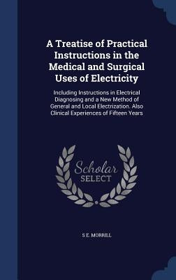 A Treatise of Practical Instructions in the Medical and Surgical Uses of Electricity: Including Instructions in Electrical Diagnosing and a New Method by Morrill, S. E.
