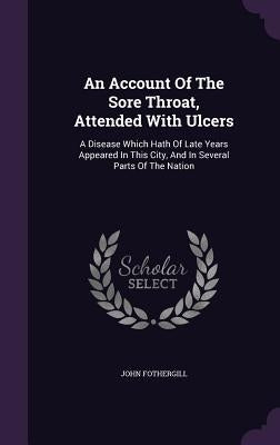 An Account Of The Sore Throat, Attended With Ulcers: A Disease Which Hath Of Late Years Appeared In This City, And In Several Parts Of The Nation by Fothergill, John