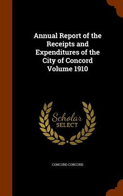 Annual Report of the Receipts and Expenditures of the City of Concord Volume 1910 by Concord, Concord