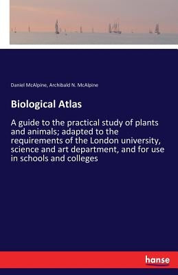 Biological Atlas: A guide to the practical study of plants and animals; adapted to the requirements of the London university, science and art departme by McAlpine, Daniel