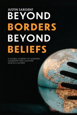 Beyond Borders, Beyond Beliefs: A Global Journey of Learning, Leadership and Laughter Across Cultures by Sargent, Justin