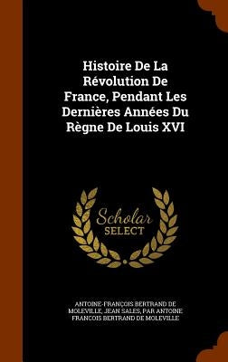 Histoire De La Révolution De France, Pendant Les Dernières Années Du Règne De Louis XVI by de Moleville, Antoine-François Bertrand